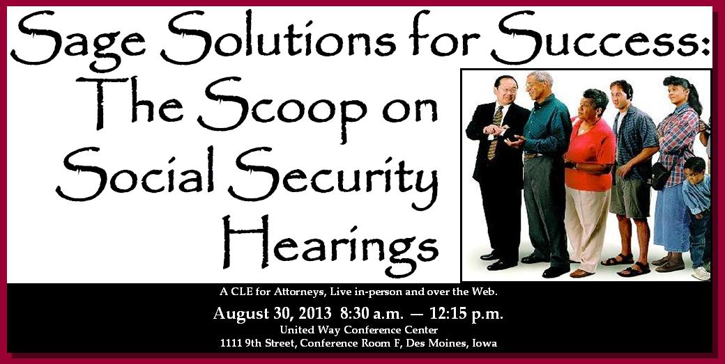 Sage Solutions for Success: The Scoop on Social Security Hearings. A CLE for attorneys live in-person and over the web, Friday, August 30, 2013 8:30am-12:15pm